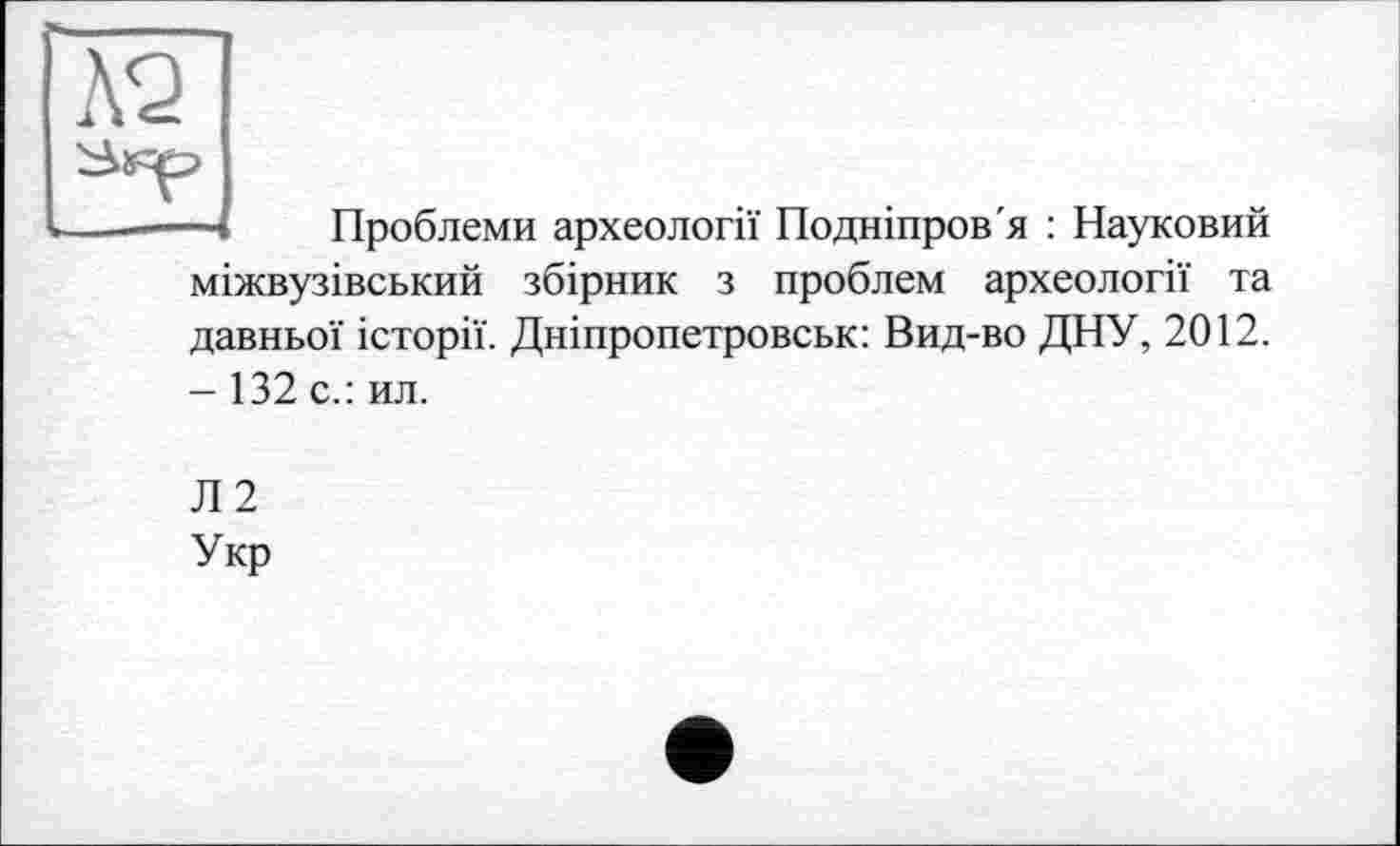 ﻿-4 Проблеми археології Подніпров'я : Науковий міжвузівський збірник з проблем археології та давньої історії. Дніпропетровськ: Вид-во ДНУ, 2012. - 132 с.: ил.
Л2
Укр